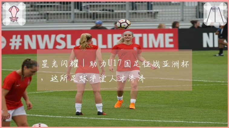 星光闪耀｜助力U17国足征战亚洲杯，这所足球学堂人才济济